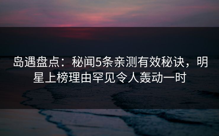岛遇盘点：秘闻5条亲测有效秘诀，明星上榜理由罕见令人轰动一时