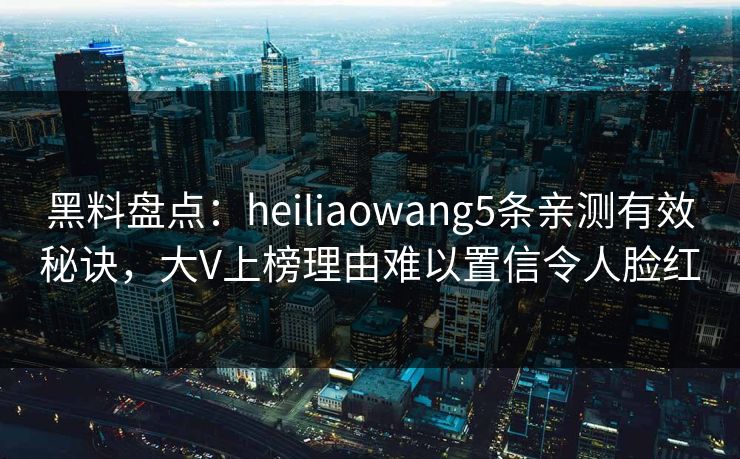 黑料盘点：heiliaowang5条亲测有效秘诀，大V上榜理由难以置信令人脸红