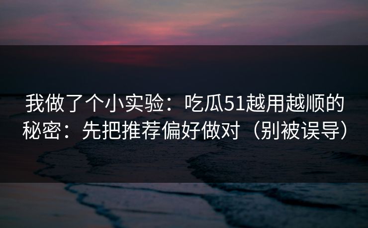 我做了个小实验：吃瓜51越用越顺的秘密：先把推荐偏好做对（别被误导）