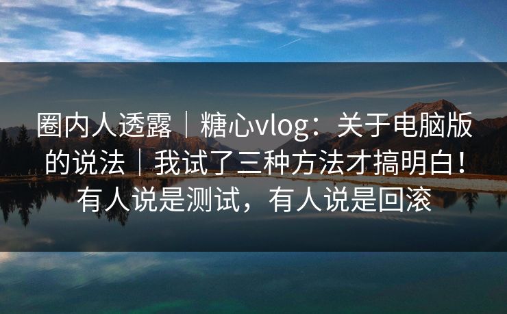 圈内人透露｜糖心vlog：关于电脑版的说法｜我试了三种方法才搞明白！有人说是测试，有人说是回滚