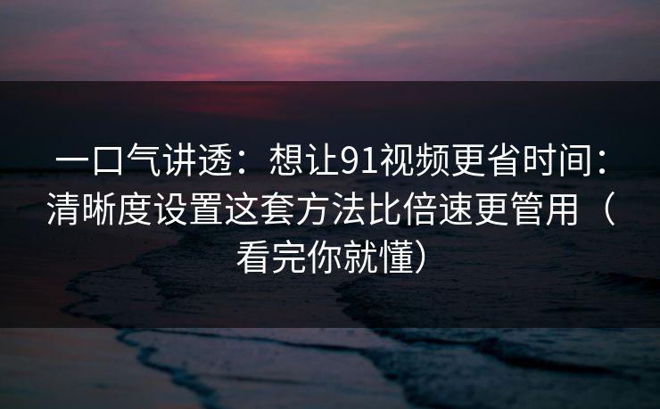 一口气讲透：想让91视频更省时间：清晰度设置这套方法比倍速更管用（看完你就懂）