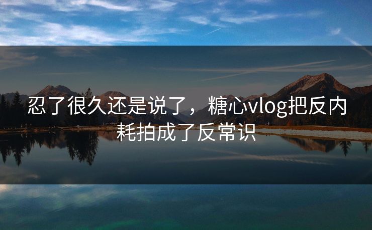 忍了很久还是说了，糖心vlog把反内耗拍成了反常识