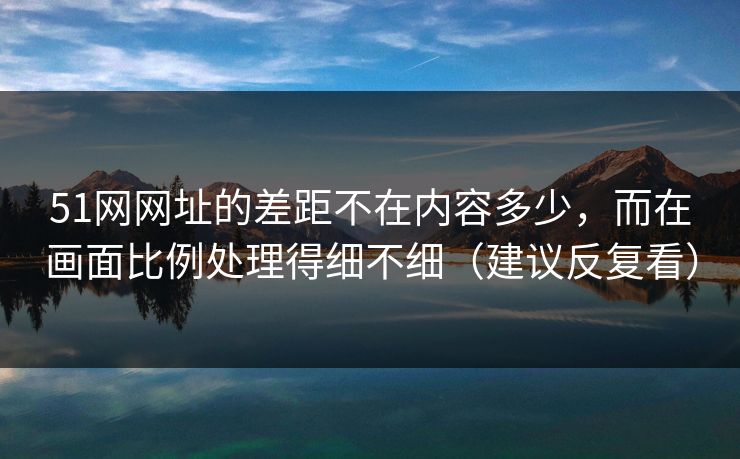 51网网址的差距不在内容多少，而在画面比例处理得细不细（建议反复看）