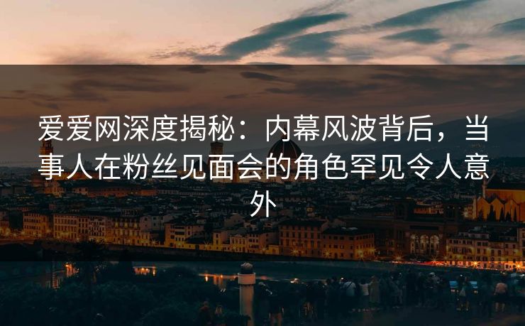 爱爱网深度揭秘:内幕风波背后,当事人在粉丝见面会的角色罕见令人意外