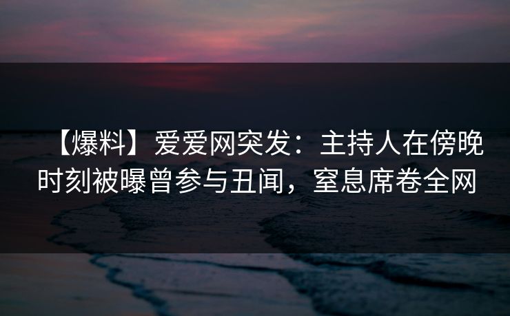 【爆料】爱爱网突发:主持人在傍晚时刻被曝曾参与丑闻,窒息席卷全网