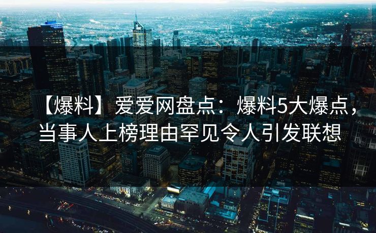 【爆料】爱爱网盘点:爆料5大爆点,当事人上榜理由罕见令人引发联想