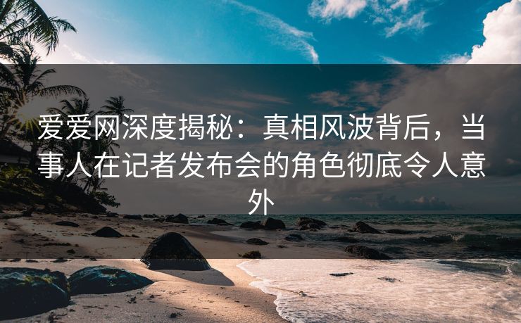 爱爱网深度揭秘:真相风波背后,当事人在记者发布会的角色彻底令人意外 爱爱网深度揭秘:真相风波背后,当事人在记者发布会的角色彻底令人意外