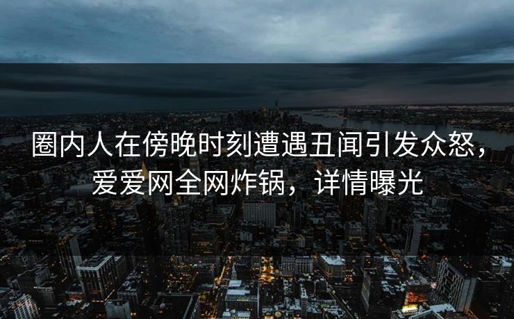 圈内人在傍晚时刻遭遇丑闻引发众怒，爱爱网全网炸锅，详情曝光