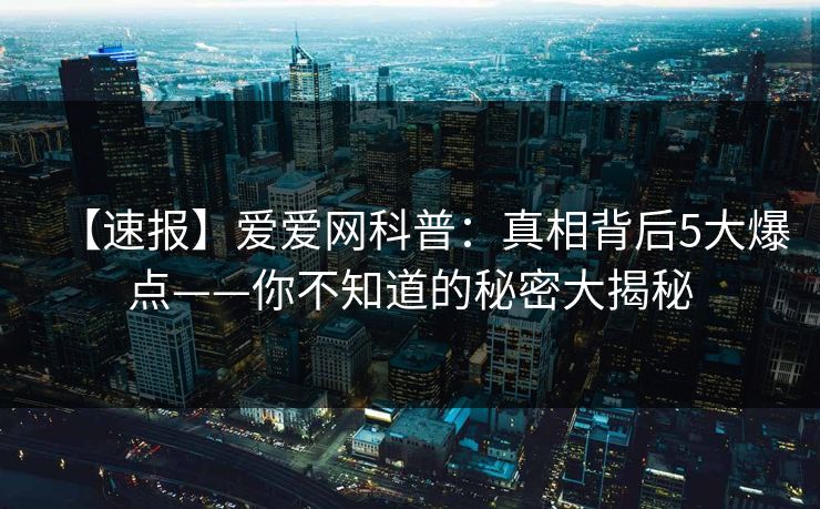 【速报】爱爱网科普:真相背后5大爆点——你不知道的秘密大揭秘 【速报】爱爱网科普:真相背后5大爆点——你不知道的秘密大揭秘