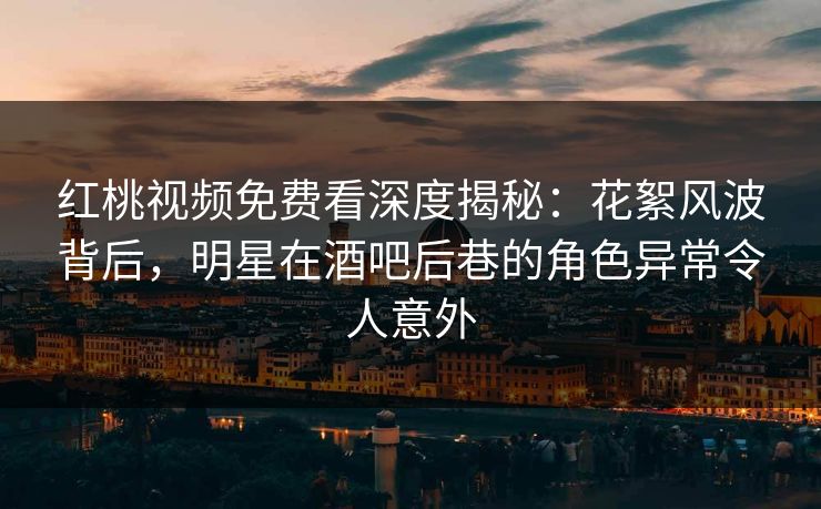 红桃视频免费看深度揭秘:花絮风波背后,明星在酒吧后巷的角色异常令人意外