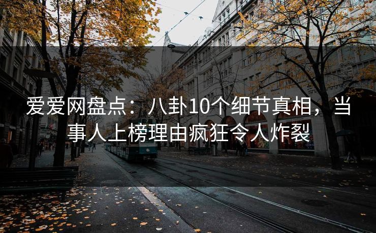 爱爱网盘点:八卦10个细节真相,当事人上榜理由疯狂令人炸裂