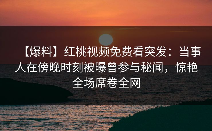 【爆料】红桃视频免费看突发:当事人在傍晚时刻被曝曾参与秘闻,惊艳全场席卷全网