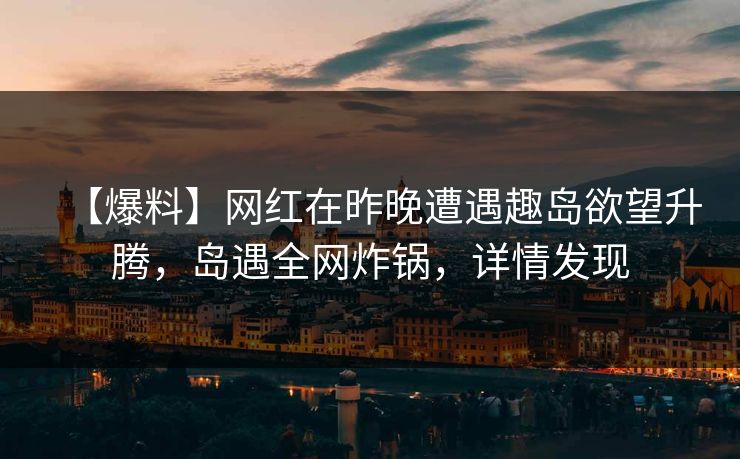 【爆料】网红在昨晚遭遇趣岛欲望升腾，岛遇全网炸锅，详情发现