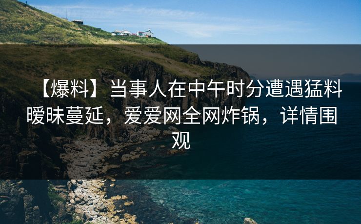 【爆料】当事人在中午时分遭遇猛料暧昧蔓延，爱爱网全网炸锅，详情围观