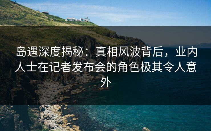 岛遇深度揭秘:真相风波背后,业内人士在记者发布会的角色极其令人意外 岛遇深度揭秘:真相风波背后,业内人士在记者发布会的角色极其令人意外