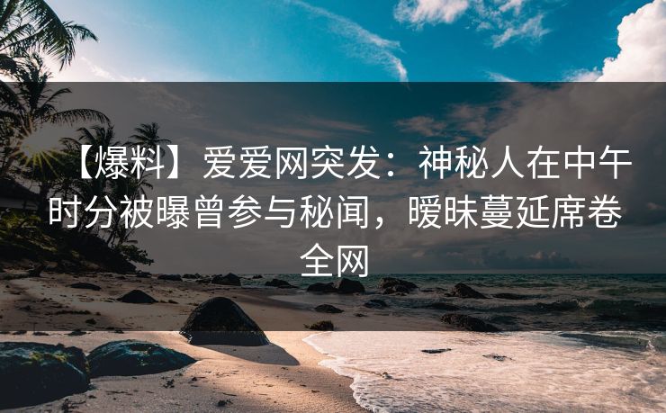 【爆料】爱爱网突发:神秘人在中午时分被曝曾参与秘闻,暧昧蔓延席卷全网 【爆料】爱爱网突发:神秘人在中午时分被曝曾参与秘闻,暧昧蔓延席卷全网
