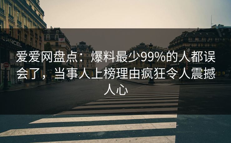爱爱网盘点:爆料最少99%的人都误会了,当事人上榜理由疯狂令人震撼人心