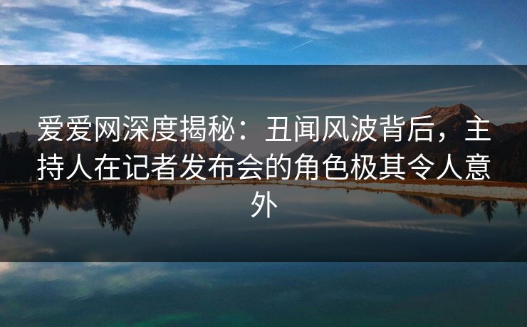 爱爱网深度揭秘:丑闻风波背后,主持人在记者发布会的角色极其令人意外 爱爱网深度揭秘:丑闻风波背后,主持人在记者发布会的角色极其令人意外
