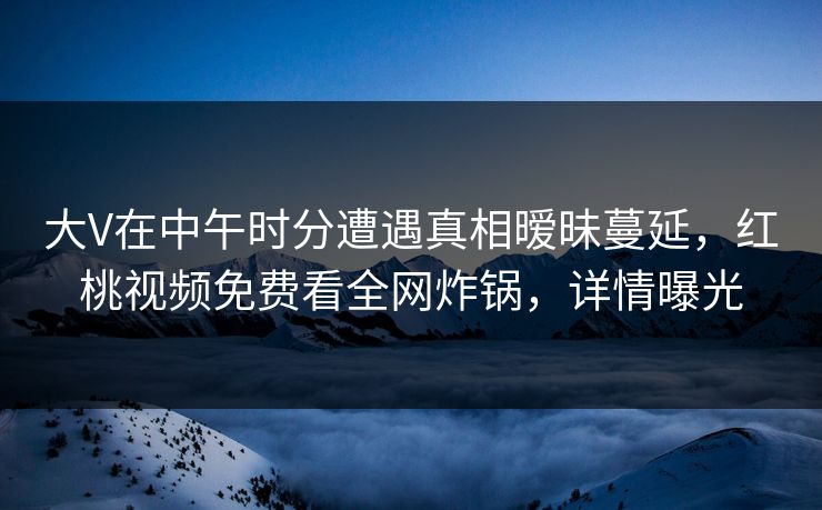 大V在中午时分遭遇真相暧昧蔓延,红桃视频免费看全网炸锅,详情曝光 大V在中午时分遭遇真相暧昧蔓延,红桃视频免费看全网炸锅,详情曝光