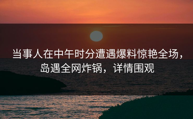 当事人在中午时分遭遇爆料惊艳全场,岛遇全网炸锅,详情围观 当事人在中午时分遭遇爆料惊艳全场,岛遇全网炸锅,详情围观
