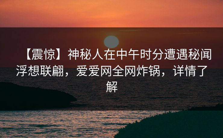 【震惊】神秘人在中午时分遭遇秘闻浮想联翩,爱爱网全网炸锅,详情了解 【震惊】神秘人在中午时分遭遇秘闻浮想联翩,爱爱网全网炸锅,详情了解