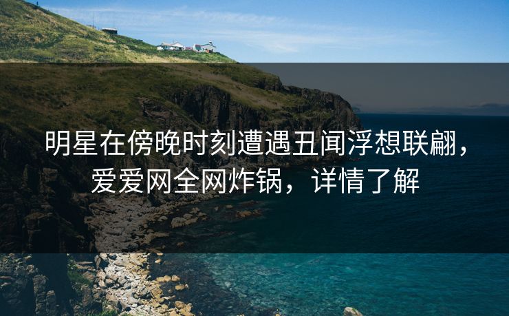 明星在傍晚时刻遭遇丑闻浮想联翩,爱爱网全网炸锅,详情了解 明星在傍晚时刻遭遇丑闻浮想联翩,爱爱网全网炸锅,详情了解