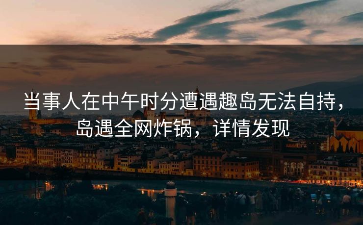 当事人在中午时分遭遇趣岛无法自持,岛遇全网炸锅,详情发现 当事人在中午时分遭遇趣岛无法自持,岛遇全网炸锅,详情发现