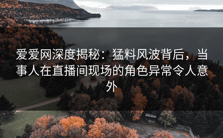 爱爱网深度揭秘：猛料风波背后，当事人在直播间现场的角色异常令人意外