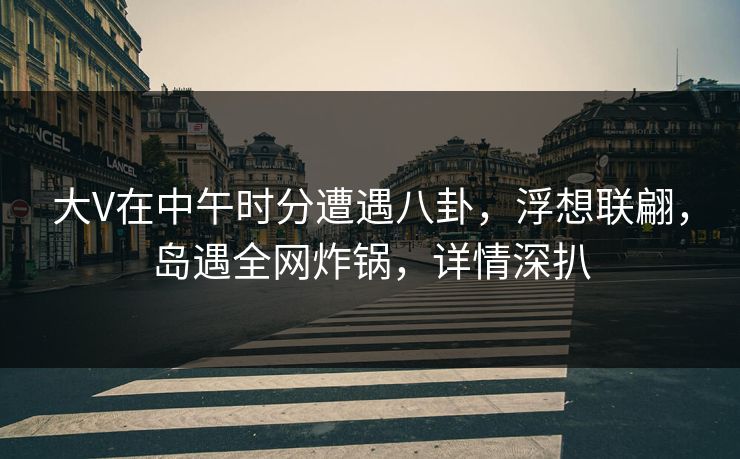 大V在中午时分遭遇八卦,浮想联翩,岛遇全网炸锅,详情深扒 大V在中午时分遭遇八卦,浮想联翩,岛遇全网炸锅,详情深扒