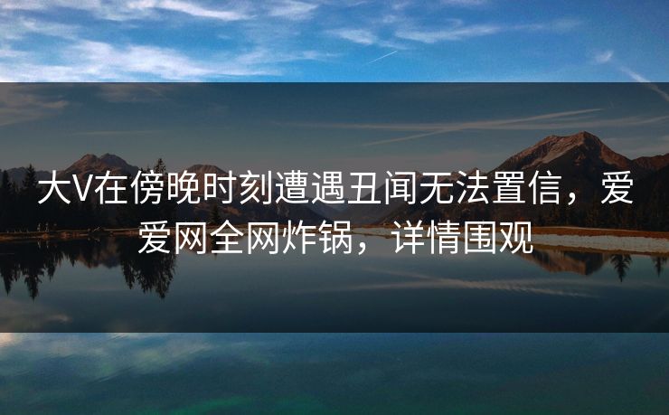 大V在傍晚时刻遭遇丑闻无法置信,爱爱网全网炸锅,详情围观