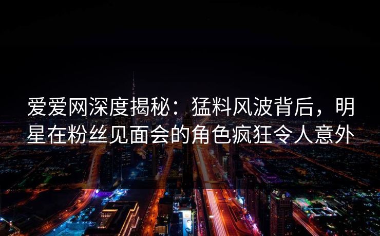 爱爱网深度揭秘：猛料风波背后，明星在粉丝见面会的角色疯狂令人意外
