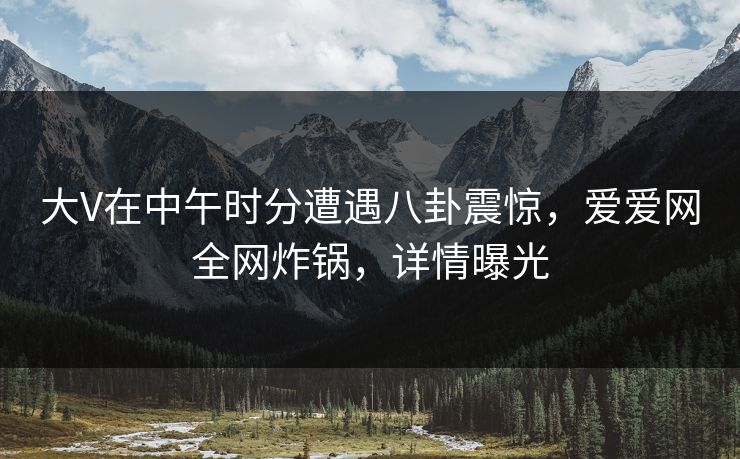 大V在中午时分遭遇八卦震惊,爱爱网全网炸锅,详情曝光 大V在中午时分遭遇八卦震惊,爱爱网全网炸锅,详情曝光