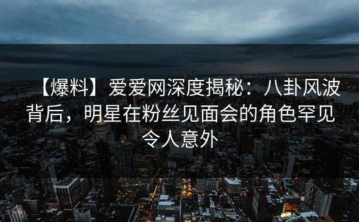 【爆料】爱爱网深度揭秘:八卦风波背后,明星在粉丝见面会的角色罕见令人意外 【爆料】爱爱网深度揭秘:八卦风波背后,明星在粉丝见面会的角色罕见令人意外