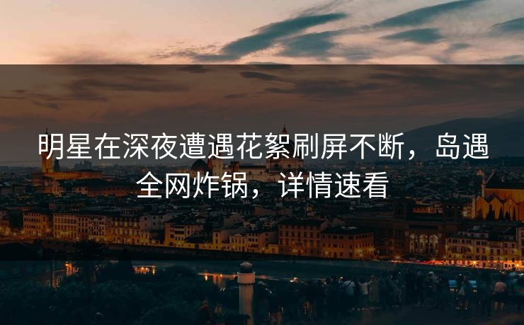 明星在深夜遭遇花絮刷屏不断,岛遇全网炸锅,详情速看 明星在深夜遭遇花絮刷屏不断,岛遇全网炸锅,详情速看