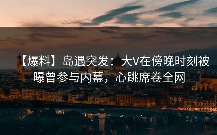 【爆料】岛遇突发:大V在傍晚时刻被曝曾参与内幕,心跳席卷全网