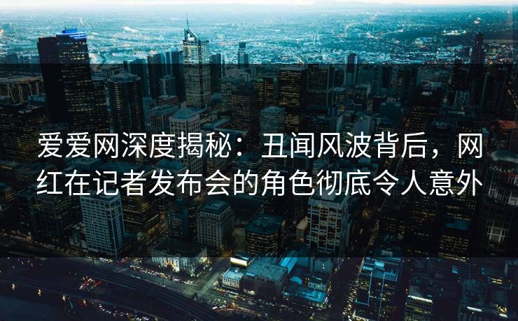 爱爱网深度揭秘:丑闻风波背后,网红在记者发布会的角色彻底令人意外 爱爱网深度揭秘:丑闻风波背后,网红在记者发布会的角色彻底令人意外
