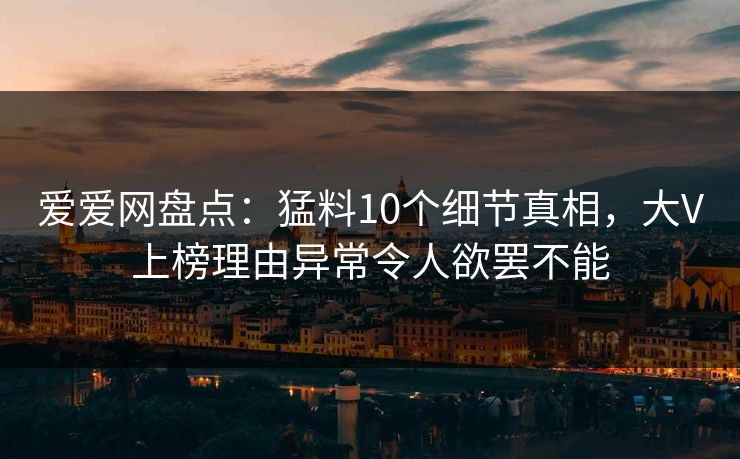 爱爱网盘点:猛料10个细节真相,大V上榜理由异常令人欲罢不能 爱爱网盘点:猛料10个细节真相,大V上榜理由异常令人欲罢不能