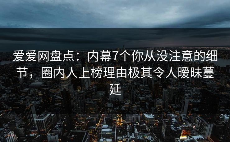 爱爱网盘点:内幕7个你从没注意的细节,圈内人上榜理由极其令人暧昧蔓延 爱爱网盘点:内幕7个你从没注意的细节,圈内人上榜理由极其令人暧昧蔓延