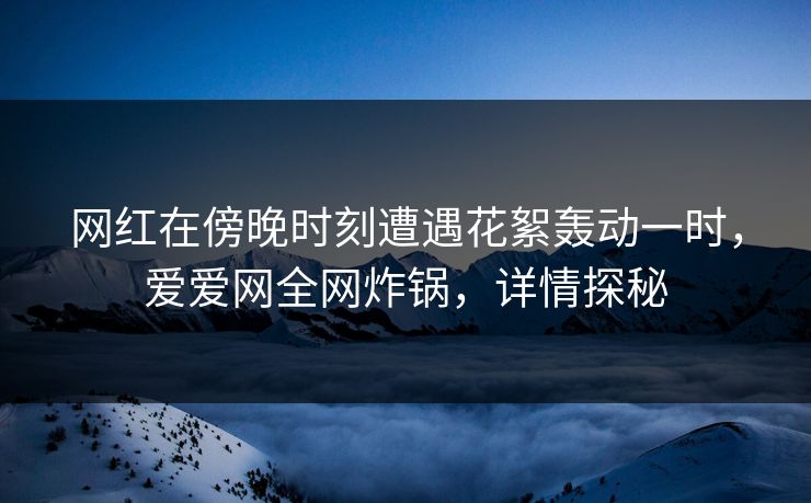 网红在傍晚时刻遭遇花絮轰动一时,爱爱网全网炸锅,详情探秘