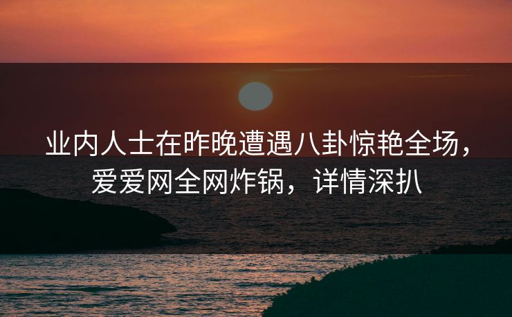 业内人士在昨晚遭遇八卦惊艳全场,爱爱网全网炸锅,详情深扒 业内人士在昨晚遭遇八卦惊艳全场,爱爱网全网炸锅,详情深扒