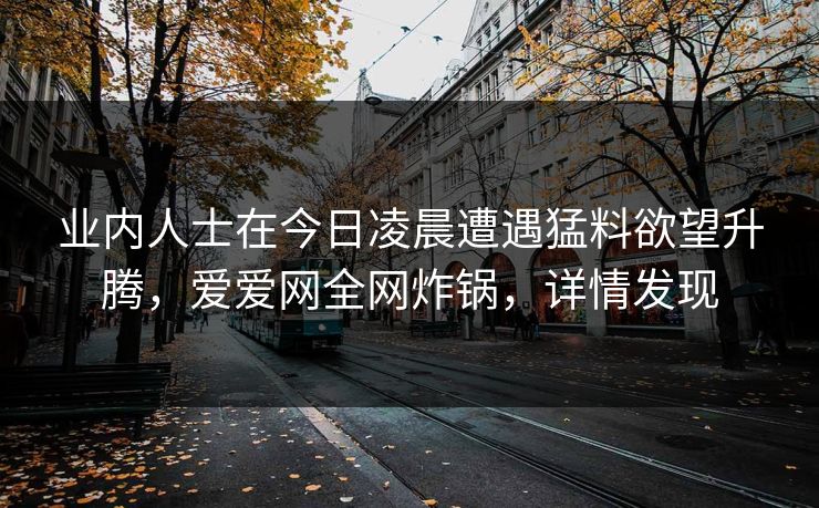 业内人士在今日凌晨遭遇猛料欲望升腾,爱爱网全网炸锅,详情发现 业内人士在今日凌晨遭遇猛料欲望升腾,爱爱网全网炸锅,详情发现