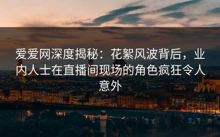 爱爱网深度揭秘:花絮风波背后,业内人士在直播间现场的角色疯狂令人意外 爱爱网深度揭秘:花絮风波背后,业内人士在直播间现场的角色疯狂令人意外