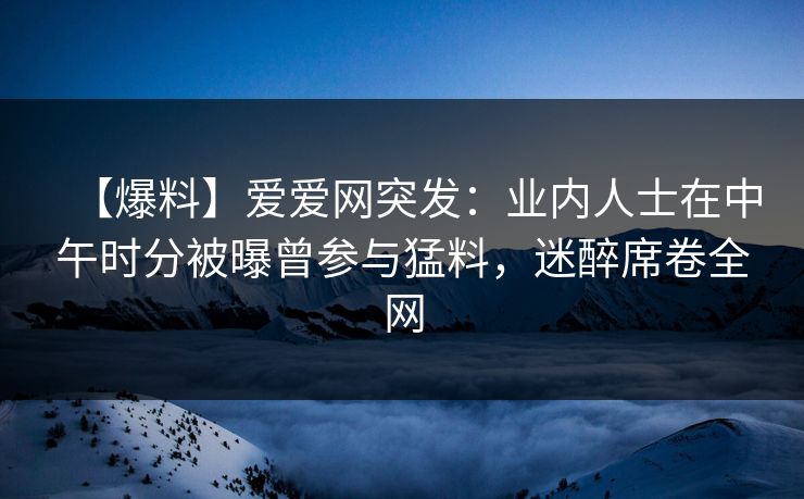 【爆料】爱爱网突发:业内人士在中午时分被曝曾参与猛料,迷醉席卷全网 【爆料】爱爱网突发:业内人士在中午时分被曝曾参与猛料,迷醉席卷全网