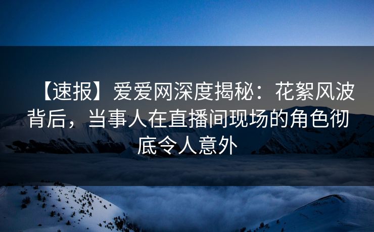 【速报】爱爱网深度揭秘:花絮风波背后,当事人在直播间现场的角色彻底令人意外 【速报】爱爱网深度揭秘:花絮风波背后,当事人在直播间现场的角色彻底令人意外