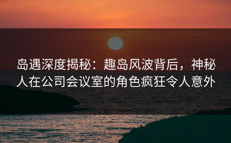 岛遇深度揭秘:趣岛风波背后,神秘人在公司会议室的角色疯狂令人意外 岛遇深度揭秘:趣岛风波背后,神秘人在公司会议室的角色疯狂令人意外