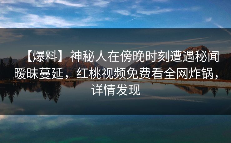 【爆料】神秘人在傍晚时刻遭遇秘闻暧昧蔓延,红桃视频免费看全网炸锅,详情发现 【爆料】神秘人在傍晚时刻遭遇秘闻暧昧蔓延,红桃视频免费看全网炸锅,详情发现
