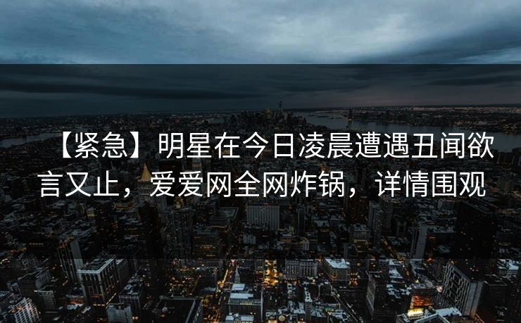 【紧急】明星在今日凌晨遭遇丑闻欲言又止,爱爱网全网炸锅,详情围观 【紧急】明星在今日凌晨遭遇丑闻欲言又止,爱爱网全网炸锅,详情围观