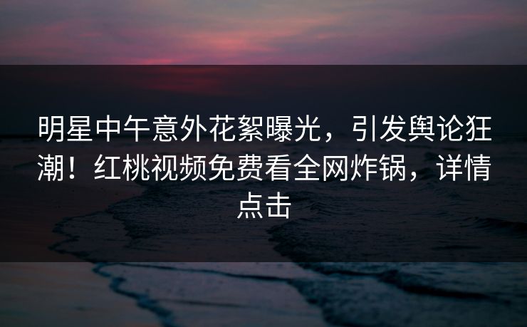 明星中午意外花絮曝光,引发舆论狂潮!红桃视频免费看全网炸锅,详情点击 明星中午意外花絮曝光,引发舆论狂潮!红桃视频免费看全网炸锅,详情点击