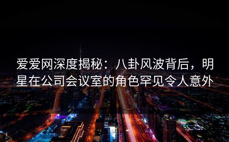 爱爱网深度揭秘:八卦风波背后,明星在公司会议室的角色罕见令人意外