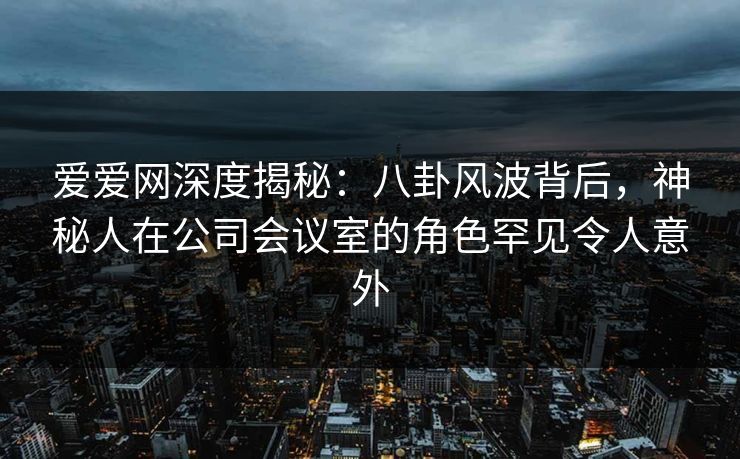 爱爱网深度揭秘:八卦风波背后,神秘人在公司会议室的角色罕见令人意外
